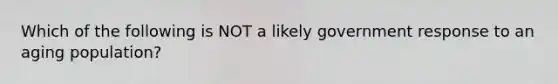 Which of the following is NOT a likely government response to an aging population?