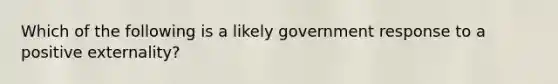 Which of the following is a likely government response to a positive externality?