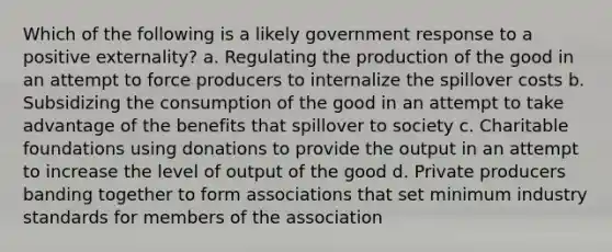 Which of the following is a likely government response to a positive externality? a. Regulating the production of the good in an attempt to force producers to internalize the spillover costs b. Subsidizing the consumption of the good in an attempt to take advantage of the benefits that spillover to society c. Charitable foundations using donations to provide the output in an attempt to increase the level of output of the good d. Private producers banding together to form associations that set minimum industry standards for members of the association