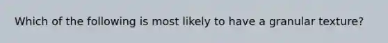 Which of the following is most likely to have a granular texture?