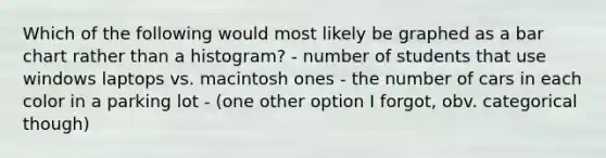 Which of the following would most likely be graphed as a bar chart rather than a histogram? - number of students that use windows laptops vs. macintosh ones - the number of cars in each color in a parking lot - (one other option I forgot, obv. categorical though)