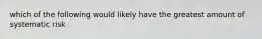 which of the following would likely have the greatest amount of systematic risk