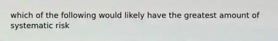 which of the following would likely have the greatest amount of systematic risk