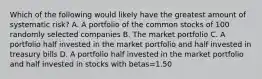 Which of the following would likely have the greatest amount of systematic risk? A. A portfolio of the common stocks of 100 randomly selected companies B. The market portfolio C. A portfolio half invested in the market portfolio and half invested in treasury bills D. A portfolio half invested in the market portfolio and half invested in stocks with betas=1.50