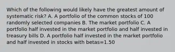 Which of the following would likely have the greatest amount of systematic risk? A. A portfolio of the common stocks of 100 randomly selected companies B. The market portfolio C. A portfolio half invested in the market portfolio and half invested in treasury bills D. A portfolio half invested in the market portfolio and half invested in stocks with betas=1.50