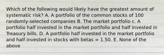 Which of the following would likely have the greatest amount of systematic risk? A. A portfolio of the common stocks of 100 randomly-selected companies B. The market portfolio c. A portfolio half invested in the market portfolio and half invested in Treasury bills. D. A portfolio half invested in the market portfolio and half invested in stocks with betas = 1.50. E. None of the above