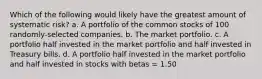 Which of the following would likely have the greatest amount of systematic risk? a. A portfolio of the common stocks of 100 randomly-selected companies. b. The market portfolio. c. A portfolio half invested in the market portfolio and half invested in Treasury bills. d. A portfolio half invested in the market portfolio and half invested in stocks with betas = 1.50