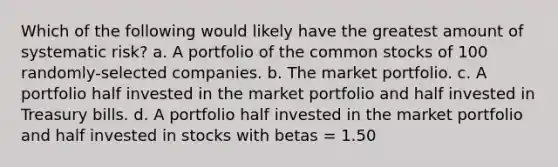 Which of the following would likely have the greatest amount of systematic risk? a. A portfolio of the common stocks of 100 randomly-selected companies. b. The market portfolio. c. A portfolio half invested in the market portfolio and half invested in Treasury bills. d. A portfolio half invested in the market portfolio and half invested in stocks with betas = 1.50