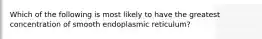 Which of the following is most likely to have the greatest concentration of smooth endoplasmic reticulum?