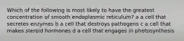 Which of the following is most likely to have the greatest concentration of smooth endoplasmic reticulum? a a cell that secretes enzymes b a cell that destroys pathogens c a cell that makes steroid hormones d a cell that engages in photosynthesis