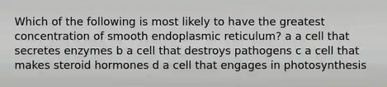 Which of the following is most likely to have the greatest concentration of smooth endoplasmic reticulum? a a cell that secretes enzymes b a cell that destroys pathogens c a cell that makes steroid hormones d a cell that engages in photosynthesis