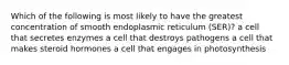 Which of the following is most likely to have the greatest concentration of smooth endoplasmic reticulum (SER)? a cell that secretes enzymes a cell that destroys pathogens a cell that makes steroid hormones a cell that engages in photosynthesis