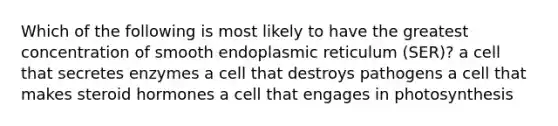 Which of the following is most likely to have the greatest concentration of smooth endoplasmic reticulum (SER)? a cell that secretes enzymes a cell that destroys pathogens a cell that makes steroid hormones a cell that engages in photosynthesis