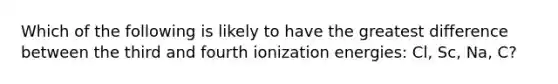 Which of the following is likely to have the greatest difference between the third and fourth ionization energies: Cl, Sc, Na, C?