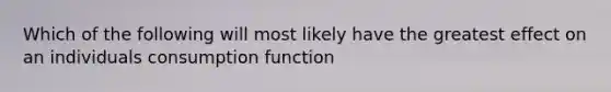 Which of the following will most likely have the greatest effect on an individuals consumption function