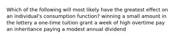 Which of the following will most likely have the greatest effect on an individual's consumption function? winning a small amount in the lottery a one-time tuition grant a week of high overtime pay an inheritance paying a modest annual dividend