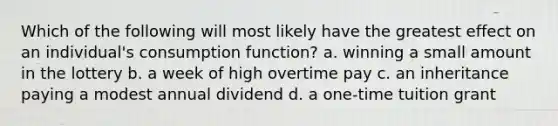 Which of the following will most likely have the greatest effect on an individual's consumption function? a. winning a small amount in the lottery b. a week of high overtime pay c. an inheritance paying a modest annual dividend d. a one-time tuition grant