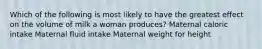 Which of the following is most likely to have the greatest effect on the volume of milk a woman produces? Maternal caloric intake Maternal fluid intake Maternal weight for height