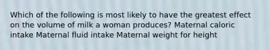 Which of the following is most likely to have the greatest effect on the volume of milk a woman produces? Maternal caloric intake Maternal fluid intake Maternal weight for height