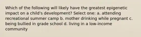 Which of the following will likely have the greatest epigenetic impact on a child's development? Select one: a. attending recreational summer camp b. mother drinking while pregnant c. being bullied in grade school d. living in a low-income community