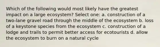 Which of the following would most likely have the greatest impact on a large ecosystem? Select one: a. construction of a two-lane gravel road through the middle of the ecosystem b. loss of a keystone species from the ecosystem c. construction of a lodge and trails to permit better access for ecotourists d. allow the ecosystem to burn on a natural cycle