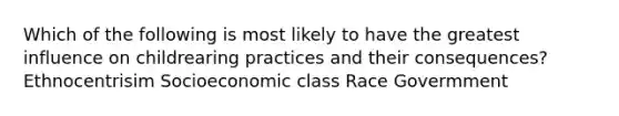 Which of the following is most likely to have the greatest influence on childrearing practices and their consequences? Ethnocentrisim Socioeconomic class Race Govermment