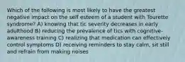 Which of the following is most likely to have the greatest negative impact on the self esteem of a student with Tourette syndrome? A) knowing that tic severity decreases in early adulthood B) reducing the prevalence of tics with cognitive-awareness training C) realizing that medication can effectively control symptoms D) receiving reminders to stay calm, sit still and refrain from making noises