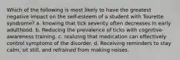 Which of the following is most likely to have the greatest negative impact on the self-esteem of a student with Tourette syndrome? a. knowing that tick severity often decreases in early adulthood. b. Reducing the prevalence of ticks with cognitive-awareness training. c. realizing that medication can effectively control symptoms of the disorder. d. Receiving reminders to stay calm, sit still, and refrained from making noises.