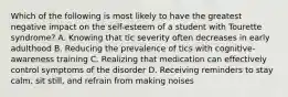 Which of the following is most likely to have the greatest negative impact on the self-esteem of a student with Tourette syndrome? A. Knowing that tic severity often decreases in early adulthood B. Reducing the prevalence of tics with cognitive-awareness training C. Realizing that medication can effectively control symptoms of the disorder D. Receiving reminders to stay calm, sit still, and refrain from making noises