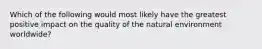 Which of the following would most likely have the greatest positive impact on the quality of the natural environment worldwide?