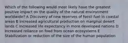 Which of the following would most likely have the greatest positive impact on the quality of the natural environment worldwide? A Discovery of new reserves of fossil fuel in coastal areas B Increased agricultural production on marginal desert lands C Increased life expectancy in more developed nations D Increased reliance on food from ocean ecosystems E Stabilization or reduction of the size of the human population