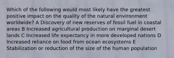 Which of the following would most likely have the greatest positive impact on the quality of the natural environment worldwide? A Discovery of new reserves of fossil fuel in coastal areas B Increased agricultural production on marginal desert lands C Increased life expectancy in more developed nations D Increased reliance on food from ocean ecosystems E Stabilization or reduction of the size of the human population