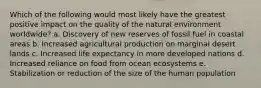 Which of the following would most likely have the greatest positive impact on the quality of the natural environment worldwide? a. Discovery of new reserves of fossil fuel in coastal areas b. Increased agricultural production on marginal desert lands c. Increased life expectancy in more developed nations d. Increased reliance on food from ocean ecosystems e. Stabilization or reduction of the size of the human population