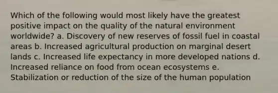 Which of the following would most likely have the greatest positive impact on the quality of the natural environment worldwide? a. Discovery of new reserves of fossil fuel in coastal areas b. Increased agricultural production on marginal desert lands c. Increased life expectancy in more developed nations d. Increased reliance on food from ocean ecosystems e. Stabilization or reduction of the size of the human population