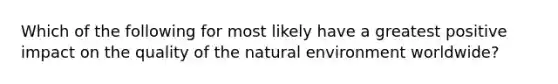 Which of the following for most likely have a greatest positive impact on the quality of the natural environment worldwide?