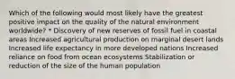 Which of the following would most likely have the greatest positive impact on the quality of the natural environment worldwide? * Discovery of new reserves of fossil fuel in coastal areas Increased agricultural production on marginal desert lands Increased life expectancy in more developed nations Increased reliance on food from ocean ecosystems Stabilization or reduction of the size of the human population