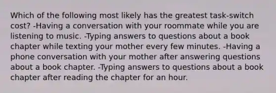 Which of the following most likely has the greatest task-switch cost? -Having a conversation with your roommate while you are listening to music. -Typing answers to questions about a book chapter while texting your mother every few minutes. -Having a phone conversation with your mother after answering questions about a book chapter. -Typing answers to questions about a book chapter after reading the chapter for an hour.