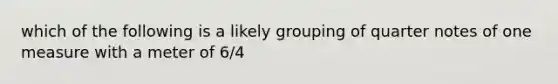 which of the following is a likely grouping of quarter notes of one measure with a meter of 6/4