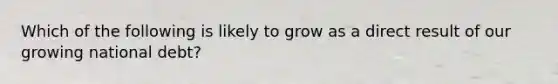 Which of the following is likely to grow as a direct result of our growing national debt?