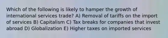 Which of the following is likely to hamper the growth of international services trade? A) Removal of tariffs on the import of services B) Capitalism C) Tax breaks for companies that invest abroad D) Globalization E) Higher taxes on imported services