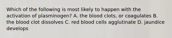 Which of the following is most likely to happen with the activation of plasminogen? A. the blood clots, or coagulates B. the blood clot dissolves C. red blood cells agglutinate D. jaundice develops