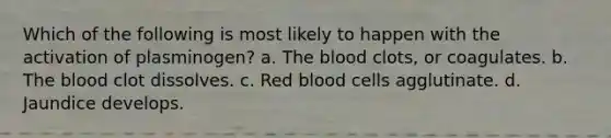 Which of the following is most likely to happen with the activation of plasminogen? a. The blood clots, or coagulates. b. The blood clot dissolves. c. Red blood cells agglutinate. d. Jaundice develops.