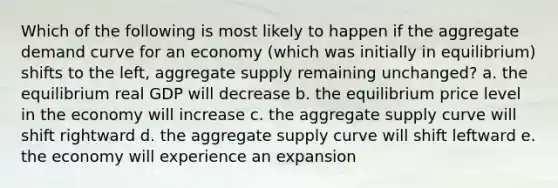 Which of the following is most likely to happen if the aggregate demand curve for an economy (which was initially in equilibrium) shifts to the left, aggregate supply remaining unchanged? a. the equilibrium real GDP will decrease b. the equilibrium price level in the economy will increase c. the aggregate supply curve will shift rightward d. the aggregate supply curve will shift leftward e. the economy will experience an expansion