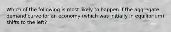 Which of the following is most likely to happen if the aggregate demand curve for an economy (which was initially in equilibrium) shifts to the left?