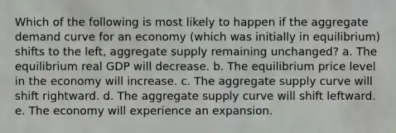 Which of the following is most likely to happen if the aggregate demand curve for an economy (which was initially in equilibrium) shifts to the left, aggregate supply remaining unchanged? a. The equilibrium real GDP will decrease. b. The equilibrium price level in the economy will increase. c. The aggregate supply curve will shift rightward. d. The aggregate supply curve will shift leftward. e. The economy will experience an expansion.