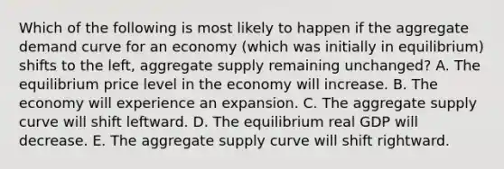 Which of the following is most likely to happen if the aggregate demand curve for an economy (which was initially in equilibrium) shifts to the left, aggregate supply remaining unchanged? A. The equilibrium price level in the economy will increase. B. The economy will experience an expansion. C. The aggregate supply curve will shift leftward. D. The equilibrium real GDP will decrease. E. The aggregate supply curve will shift rightward.