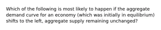 Which of the following is most likely to happen if the aggregate demand curve for an economy (which was initially in equilibrium) shifts to the left, aggregate supply remaining unchanged?