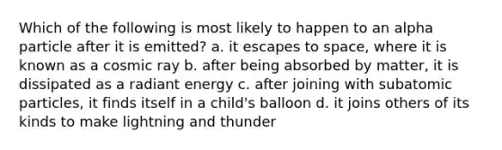 Which of the following is most likely to happen to an alpha particle after it is emitted? a. it escapes to space, where it is known as a cosmic ray b. after being absorbed by matter, it is dissipated as a radiant energy c. after joining with subatomic particles, it finds itself in a child's balloon d. it joins others of its kinds to make lightning and thunder