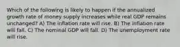 Which of the following is likely to happen if the annualized growth rate of money supply increases while real GDP remains unchanged? A) The inflation rate will rise. B) The inflation rate will fall. C) The nominal GDP will fall. D) The unemployment rate will rise.