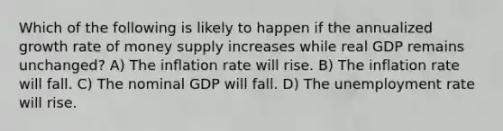 Which of the following is likely to happen if the annualized growth rate of money supply increases while real GDP remains unchanged? A) The inflation rate will rise. B) The inflation rate will fall. C) The nominal GDP will fall. D) The unemployment rate will rise.